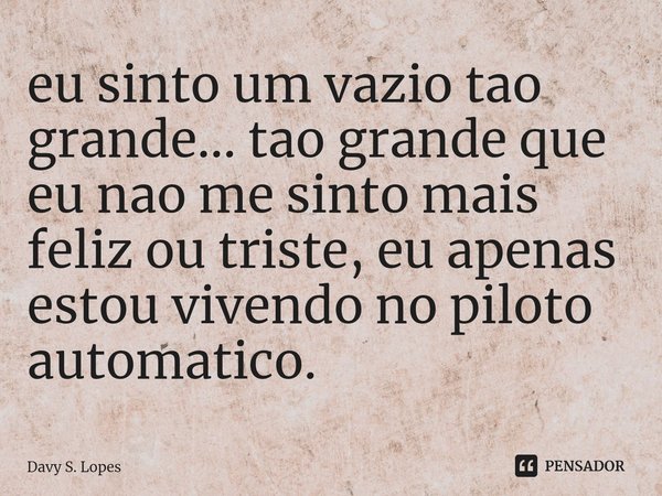 ⁠eu sinto um vazio tao grande... tao grande que eu nao me sinto mais feliz ou triste, eu apenas estou vivendo no piloto automatico.... Frase de Davy S. Lopes.