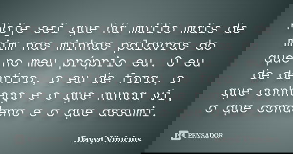 Hoje sei que há muito mais de mim nas minhas palavras do que no meu próprio eu. O eu de dentro, o eu de fora, o que conheço e o que nunca vi, o que condeno e o ... Frase de Davyd Vinicius.