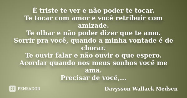 É triste te ver e não poder te tocar. Te tocar com amor e você retribuir com amizade. Te olhar e não poder dizer que te amo. Sorrir pra você, quando a minha von... Frase de Davysson Wallack Medsen.