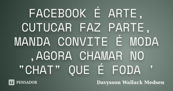 FACEBOOK É ARTE, CUTUCAR FAZ PARTE, MANDA CONVITE É MODA ,AGORA CHAMAR NO "CHAT" QUE É FODA '... Frase de Davysson Wallack Medsen.