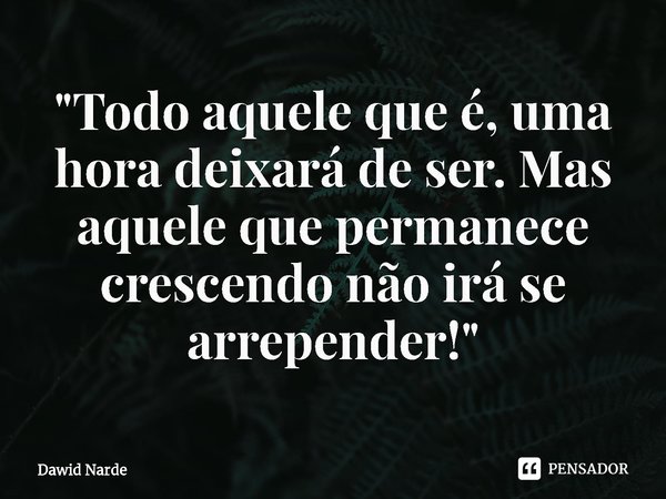 ⁠"Todo aquele que é, uma hora deixará de ser. Mas aquele que permanece crescendo não irá se arrepender!"... Frase de Dawid Narde.