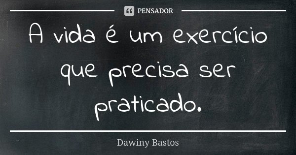 A vida é um exercício que precisa ser praticado.... Frase de Dawiny Bastos.