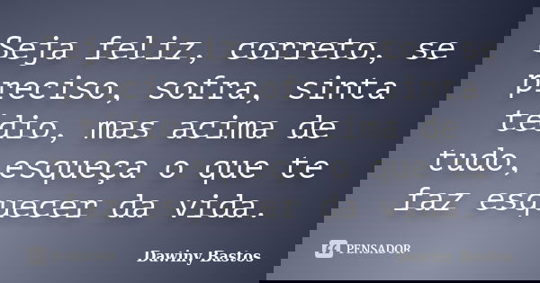 Seja feliz, correto, se preciso, sofra, sinta tédio, mas acima de tudo, esqueça o que te faz esquecer da vida.... Frase de Dawiny Bastos.