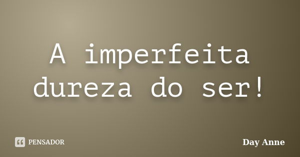 A imperfeita dureza do ser!... Frase de Day Anne.