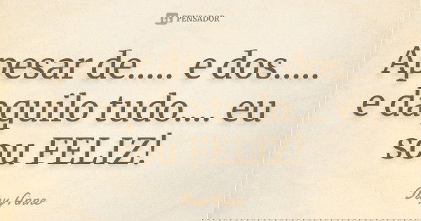 Apesar de..... e dos..... e daquilo tudo.... eu sou FELIZ!... Frase de Day Anne.