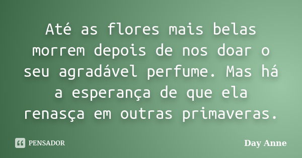 Até as flores mais belas morrem depois de nos doar o seu agradável perfume. Mas há a esperança de que ela renasça em outras primaveras.... Frase de Day Anne.