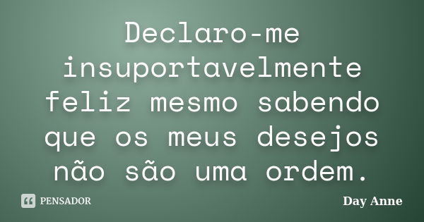 Declaro-me insuportavelmente feliz mesmo sabendo que os meus desejos não são uma ordem.... Frase de Day Anne.