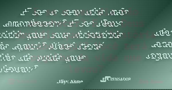 E se o seu dia não amanhecer? E se Deus decidir que sua história acaba aqui? Você terá orgulho da vida que levou?... Frase de Day Anne.