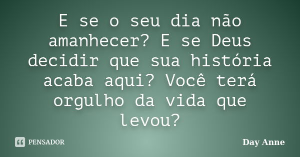 E se o seu dia não amanhecer? E se Deus decidir que sua história acaba aqui? Você terá orgulho da vida que levou?... Frase de Day Anne.