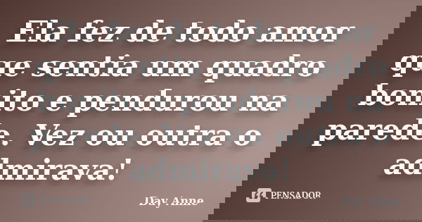 Ela fez de todo amor que sentia um quadro bonito e pendurou na parede. Vez ou outra o admirava!... Frase de Day Anne.