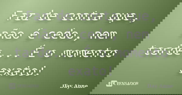 Faz de conta que, não é cedo, nem tarde... É o momento exato!... Frase de Day Anne.