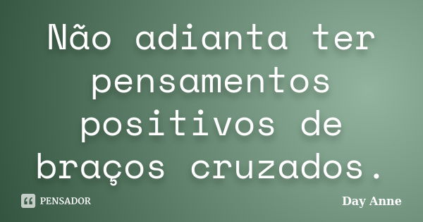 Não adianta ter pensamentos positivos de braços cruzados.... Frase de Day Anne.