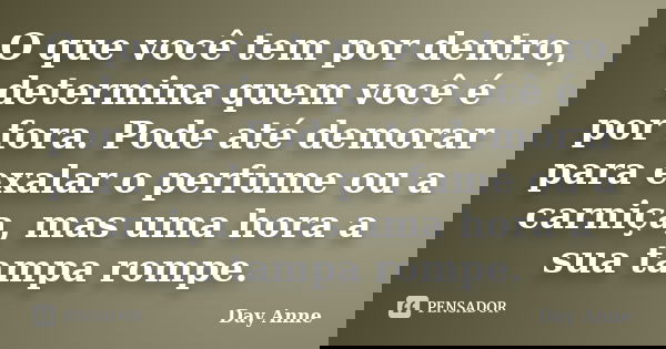 O que você tem por dentro, determina quem você é por fora. Pode até demorar para exalar o perfume ou a carniça, mas uma hora a sua tampa rompe.... Frase de Day Anne.