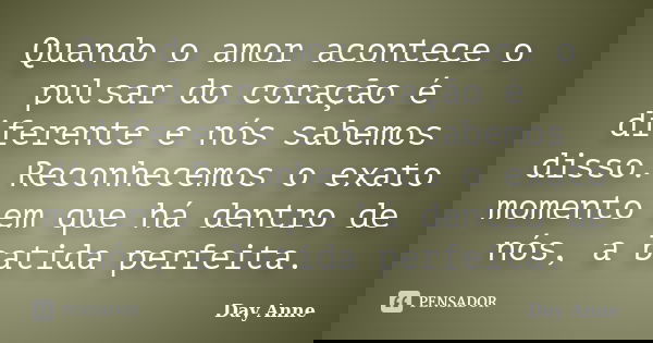 Quando o amor acontece o pulsar do coração é diferente e nós sabemos disso. Reconhecemos o exato momento em que há dentro de nós, a batida perfeita.... Frase de Day Anne.