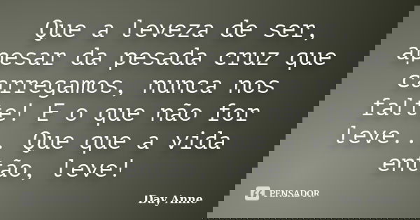 Que a leveza de ser, apesar da pesada cruz que carregamos, nunca nos falte! E o que não for leve... Que que a vida então, leve!... Frase de Day Anne.
