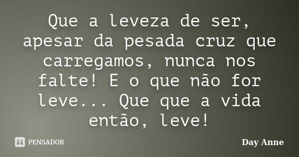 Que a leveza de ser, apesar da pesada cruz que carregamos, nunca nos falte! E o que não for leve... Que que a vida então, leve!... Frase de Day Anne.