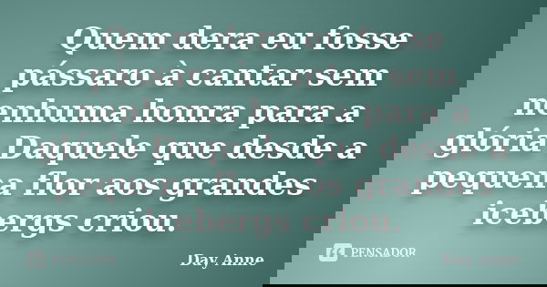 Quem dera eu fosse pássaro à cantar sem nenhuma honra para a glória Daquele que desde a pequena flor aos grandes icebergs criou.... Frase de Day Anne.