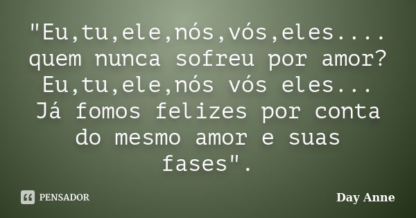 "Eu,tu,ele,nós,vós,eles.... quem nunca sofreu por amor? Eu,tu,ele,nós vós eles... Já fomos felizes por conta do mesmo amor e suas fases".... Frase de Day Anne.