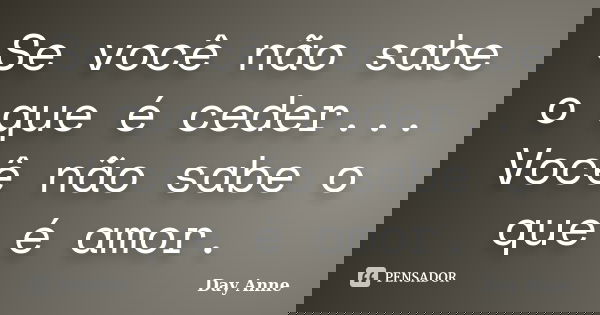 Se você não sabe o que é ceder... Você não sabe o que é amor.... Frase de Day Anne.