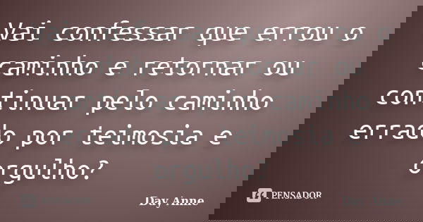 Vai confessar que errou o caminho e retornar ou continuar pelo caminho errado por teimosia e orgulho?... Frase de Day Anne.