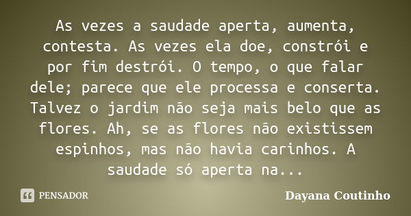 As vezes a saudade aperta, aumenta, contesta. As vezes ela doe, constrói e por fim destrói. O tempo, o que falar dele; parece que ele processa e conserta. Talve... Frase de Dayana Coutinho.