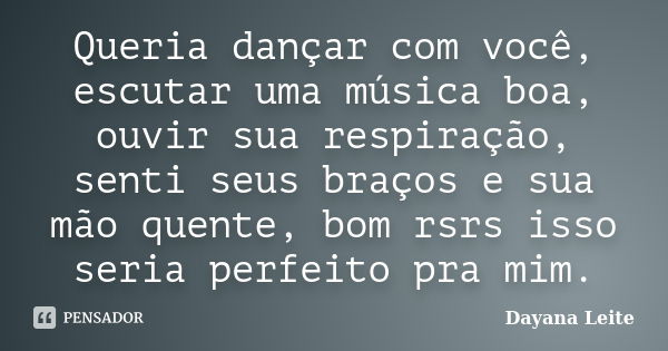 Queria dançar com você, escutar uma música boa, ouvir sua respiração, senti seus braços e sua mão quente, bom rsrs isso seria perfeito pra mim.... Frase de Dayana Leite.