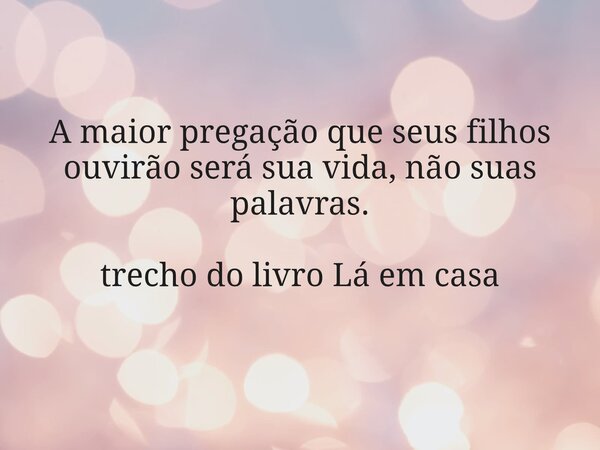 A maior pregação que seus filhos ouvirão será sua vida, não suas palavras. trecho do livro Lá em casa... Frase de Dayana Ribeiro.