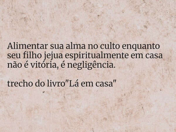 Alimentar sua alma no culto enquanto seu filho jejua espiritualmente em casa não é vitória, é negligência. trecho do livro "Lá em casa"... Frase de Dayana Ribeiro.