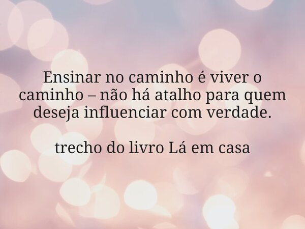 Ensinar no caminho é viver o caminho – não há atalho para quem deseja influenciar com verdade. trecho do livro Lá em casa... Frase de Dayana Ribeiro.