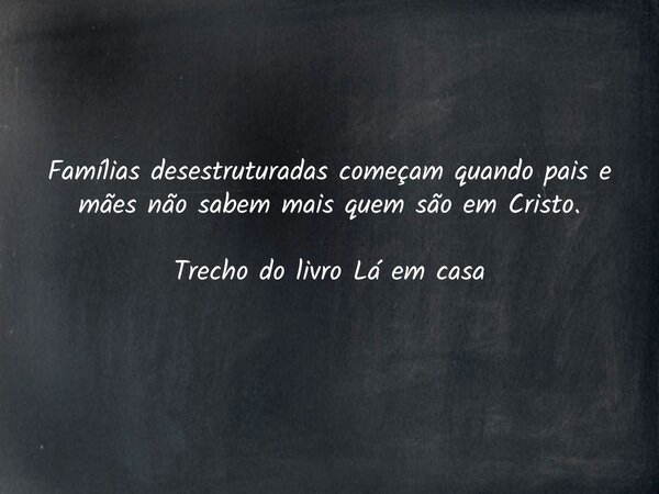 Famílias desestruturadas começam quando pais e mães não sabem mais quem são em Cristo. Trecho do livro Lá em casa... Frase de Dayana Ribeiro.