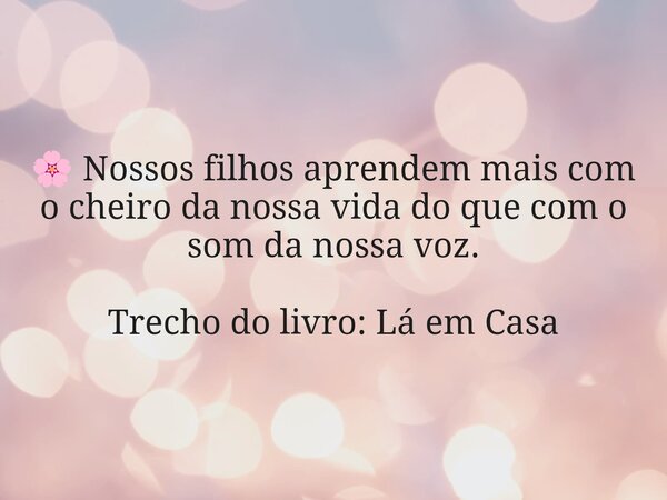 🌸 Nossos filhos aprendem mais com o cheiro da nossa vida do que com o som da nossa voz. Trecho do livro: Lá em Casa... Frase de Dayana Ribeiro.