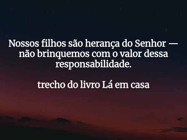 Nossos filhos são herança do Senhor — não brinquemos com o valor dessa responsabilidade. trecho do livro Lá em casa... Frase de Dayana Ribeiro.