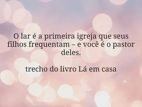 O lar é a primeira igreja que seus filhos frequentam – e você é o pastor deles. trecho do livro Lá em casa... Frase de Dayana Ribeiro.