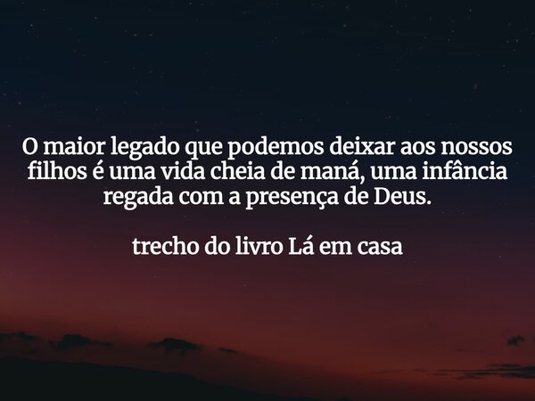 O maior legado que podemos deixar aos nossos filhos é uma vida cheia de maná, uma infância regada com a presença de Deus. trecho do livro Lá em casa... Frase de Dayana Ribeiro.