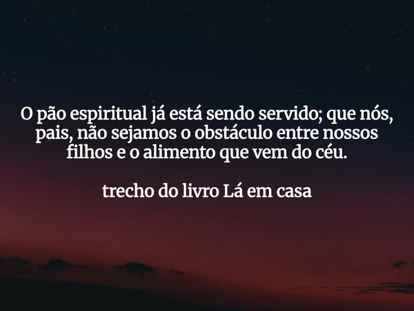 O pão espiritual já está sendo servido; que nós, pais, não sejamos o obstáculo entre nossos filhos e o alimento que vem do céu. trecho do livro Lá em casa... Frase de Dayana Ribeiro.