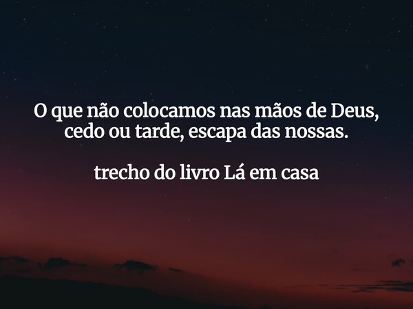 O que não colocamos nas mãos de Deus, cedo ou tarde, escapa das nossas. trecho do livro Lá em casa... Frase de Dayana Ribeiro.
