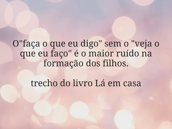O "faça o que eu digo" sem o "veja o que eu faço" é o maior ruído na formação dos filhos. trecho do livro Lá em casa... Frase de Dayana Ribeiro.