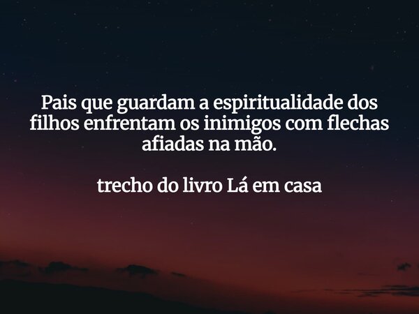 Pais que guardam a espiritualidade dos filhos enfrentam os inimigos com flechas afiadas na mão. trecho do livro Lá em casa... Frase de Dayana Ribeiro.
