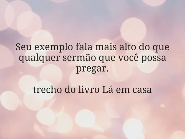 Seu exemplo fala mais alto do que qualquer sermão que você possa pregar. trecho do livro Lá em casa... Frase de Dayana Ribeiro.