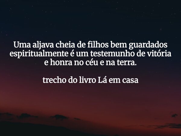 Uma aljava cheia de filhos bem guardados espiritualmente é um testemunho de vitória e honra no céu e na terra. trecho do livro Lá em casa... Frase de Dayana Ribeiro.