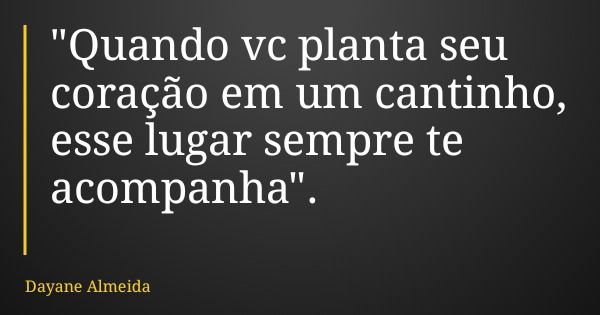 "Quando vc planta seu coração em um cantinho, esse lugar sempre te acompanha".... Frase de Dayane Almeida.