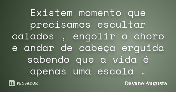 Existem momento que precisamos escultar calados , engolir o choro e andar de cabeça erguida sabendo que a vida é apenas uma escola .... Frase de Dayane Augusta.