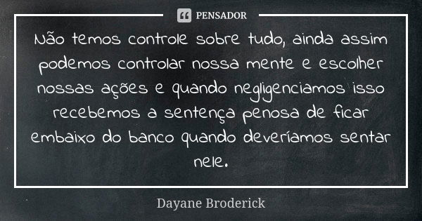 Não temos controle sobre tudo, ainda assim podemos controlar nossa mente e escolher nossas ações e quando negligenciamos isso recebemos a sentença penosa de fic... Frase de Dayane Broderick.