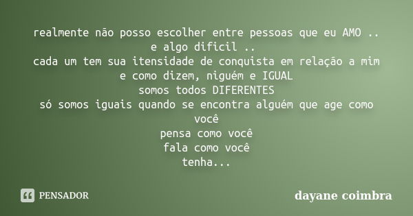 realmente não posso escolher entre pessoas que eu AMO .. e algo dificil .. cada um tem sua itensidade de conquista em relação a mim e como dizem, niguém e IGUAL... Frase de Dayane Coimbra.