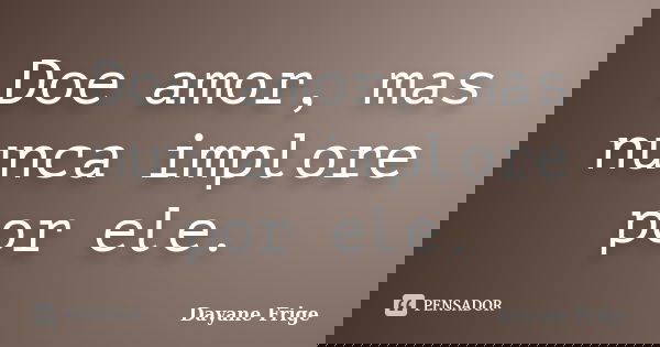 Doe amor, mas nunca implore por ele.... Frase de Dayane Frige.