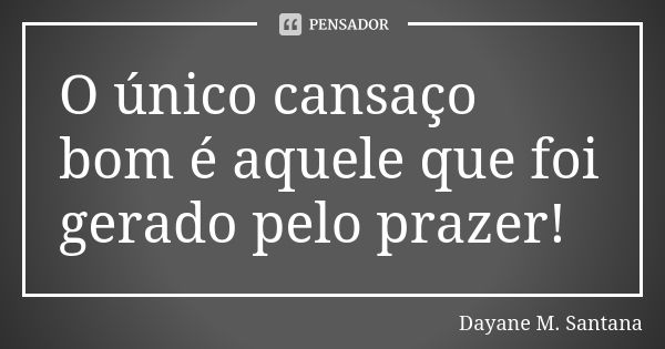 O único cansaço bom é aquele que foi gerado pelo prazer!... Frase de Dayane M. Santana.