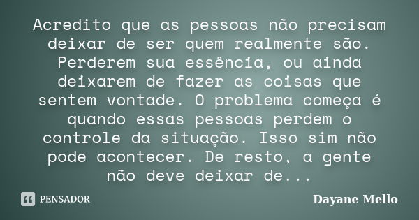 Acredito que as pessoas não precisam deixar de ser quem realmente são. Perderem sua essência, ou ainda deixarem de fazer as coisas que sentem vontade. O problem... Frase de Dayane Mello.