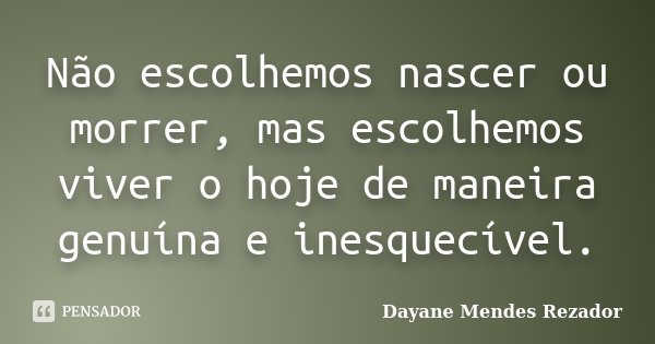 Não escolhemos nascer ou morrer, mas escolhemos viver o hoje de maneira genuína e inesquecível.... Frase de Dayane Mendes Rezador.