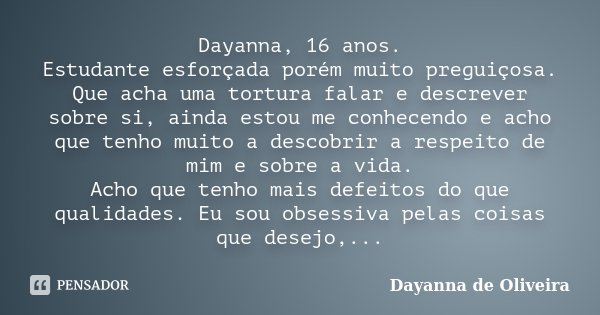 Dayanna, 16 anos. Estudante esforçada porém muito preguiçosa. Que acha uma tortura falar e descrever sobre si, ainda estou me conhecendo e acho que tenho muito ... Frase de Dayanna de Oliveira.