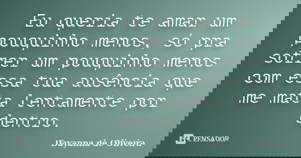 Eu queria te amar um pouquinho menos, só pra sofrer um pouquinho menos com essa tua ausência que me mata lentamente por dentro.... Frase de Dayanna de Oliveira.